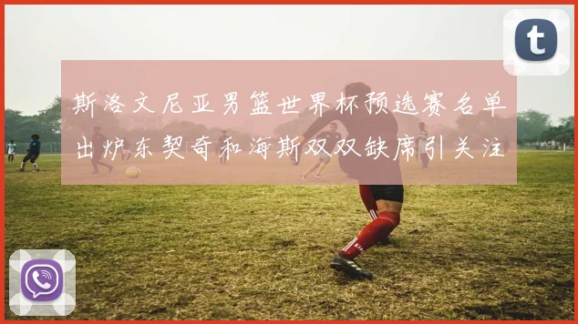 斯洛文尼亚男篮世界杯预选赛名单出炉东契奇和海斯双双缺席引关注
