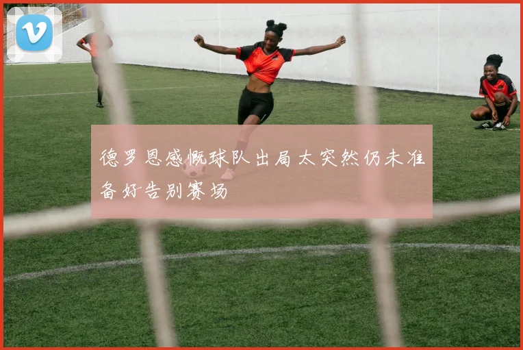 德罗恩感慨球队出局太突然仍未准备好告别赛场