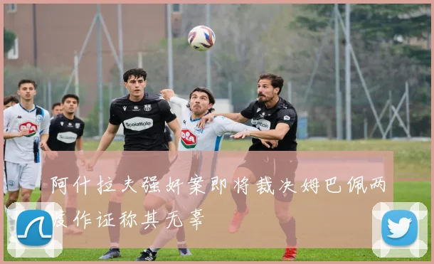 阿什拉夫强奸案即将裁决姆巴佩两度作证称其无辜
