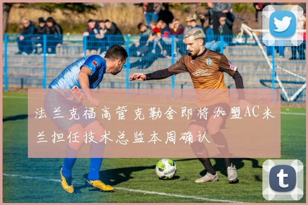 法兰克福高管克勒舍即将加盟AC米兰担任技术总监本周确认