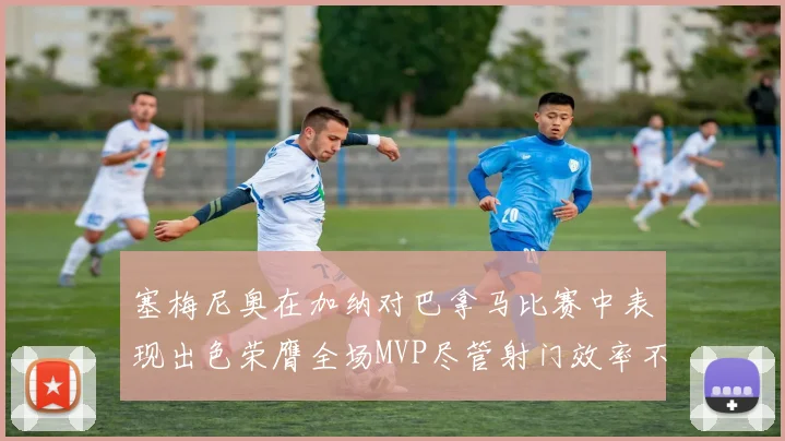 塞梅尼奥在加纳对巴拿马比赛中表现出色荣膺全场MVP尽管射门效率不佳
