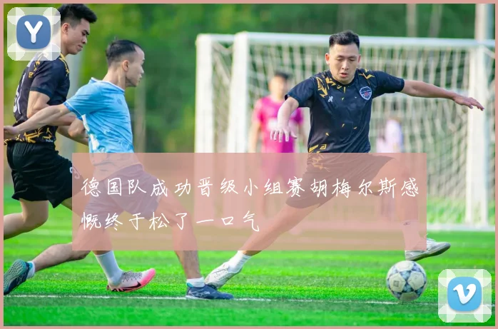 德国队成功晋级小组赛胡梅尔斯感慨终于松了一口气