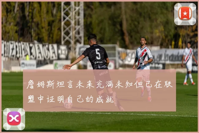 詹姆斯坦言未来充满未知但已在联盟中证明自己的成就