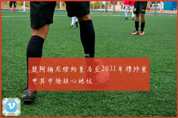 楚阿梅尼续约皇马至2031年穆帅重申其中场核心地位