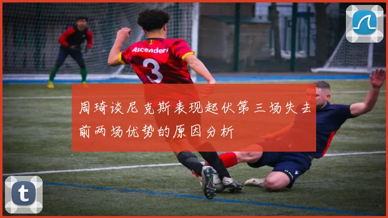 周琦谈尼克斯表现起伏第三场失去前两场优势的原因分析