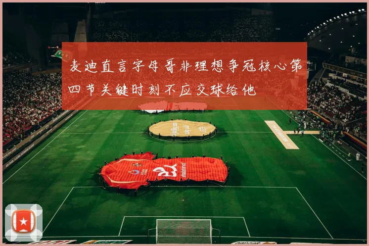 麦迪直言字母哥非理想争冠核心第四节关键时刻不应交球给他