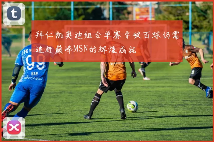 拜仁凯奥迪组合单赛季破百球仍需追赶巅峰MSN的辉煌成就
