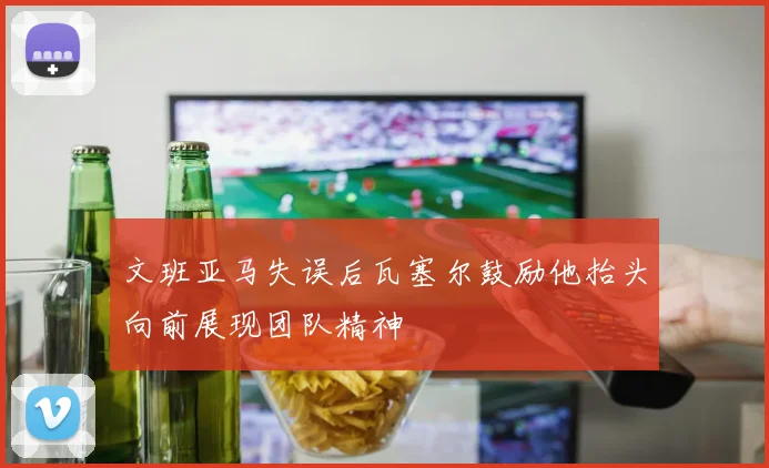 文班亚马失误后瓦塞尔鼓励他抬头向前展现团队精神