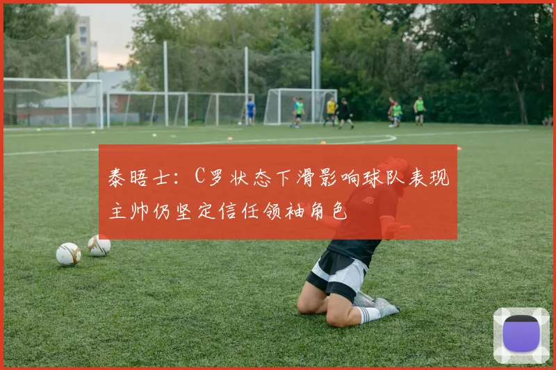 泰晤士：C罗状态下滑影响球队表现主帅仍坚定信任领袖角色