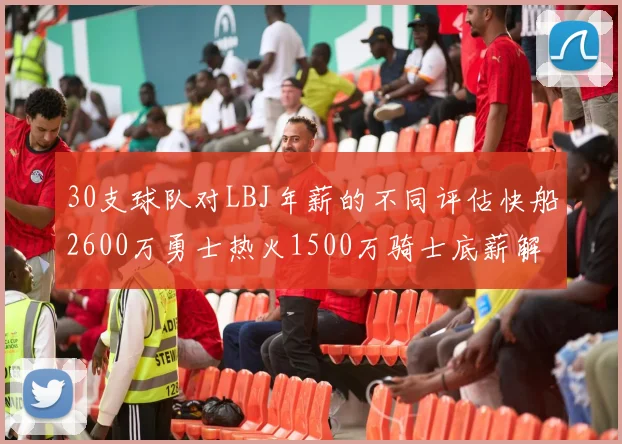 30支球队对LBJ年薪的不同评估快船2600万勇士热火1500万骑士底薪解析